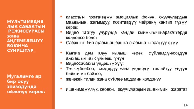  МУЛЬТИМЕДИЯЛЫК САБАКТЫН РЕЖИССУРАСЫ жана АҢГЕМЕЛЕШҮҮ БОЮНЧА СУНУШТАР .      Мугалимге ар бир окуу эпизодунда ойлонуү керек:   класстын позитивдүү эмоциялык фонун, окуучулардын маанайын, жагымдуу, позитивдүү чөйрөнү кантип түзүү керек; Видео тартуу учурунда кандай кыймыл/иш-аракеттерди колдонсо болот Сабактын бир этабынан башка этабына ырааттуу өтүү Кантип дем алуу кылыш керек, сүйлөмдүн\создүн аякташын так сүйлөөш үчүн Видеосабакты үндөштүрүү; Тез сүйлөбоо, сөздөрдү жана үндөрдү так айтуу, үндүн бийктигин байкоо, жөнөкөй тилди жана сүйлөө моделин колдонуу ишенимдүүлүк, себеби, окуучулардын ишенимин жаратат 7 