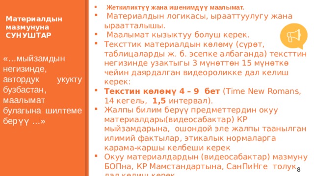  Жеткиликтүү жана ишенимдүү маалымат.  Материалдын логикасы, ырааттуулугу жана ыраатталышы.  Маалымат кызыктуу болуш керек. Тексттик материалдын көлөмү (сүрөт, таблицаларды ж. б. эсепке албаганда) тексттин негизинде узактыгы 3 мүнөттөн 15 мүнөткө чейин даярдалган видеороликке дал келиш керек: Текстин көлөмү 4 – 9 бет (Time New Romans, 14 кегель, 1,5 интервал). Жалпы билим берүү предметтердин окуу материалдары(видеосабактар) КР мыйзамдарына, ошондой эле жалпы таанылган илимий фактылар, этикалык нормаларга карама-каршы келбеши керек Окуу материалдардын (видеосабактар) мазмуну БОПна, КР Мамстандартына, СанПиНге толук дал келиш керек.  Материалдын мазмунуна СУНУШТАР «…мыйзамдын негизинде, автордук укукту бузбастан, маалымат булагына шилтеме берүү …» 7 