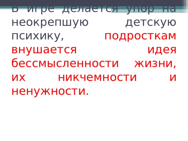 В игре делается упор на неокрепшую детскую психику,  подросткам внушается идея бессмысленности жизни, их никчемности и ненужности.     