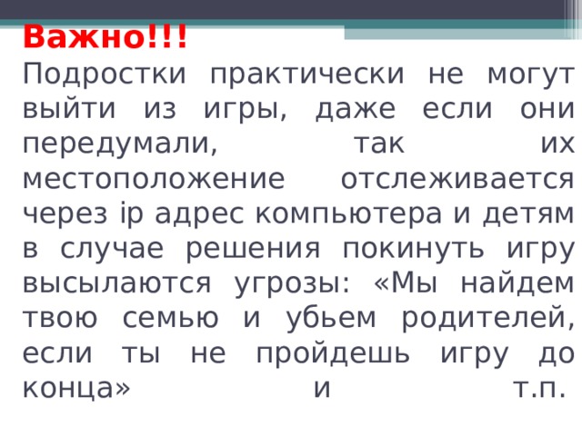 Важно!!!  Подростки практически не могут выйти из игры, даже если они передумали, так их местоположение отслеживается через ip адрес компьютера и детям в случае решения покинуть игру высылаются угрозы: «Мы найдем твою семью и убьем родителей, если ты не пройдешь игру до конца» и т.п. .   