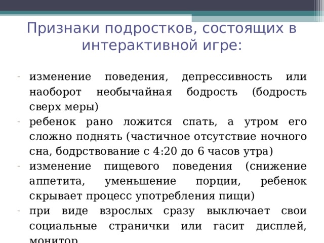 Признаки подростков, состоящих в интерактивной игре: изменение поведения, депрессивность или наоборот необычайная бодрость (бодрость сверх меры) ребенок рано ложится спать, а утром его сложно поднять (частичное отсутствие ночного сна, бодрствование с 4:20 до 6 часов утра) изменение пищевого поведения (снижение аппетита, уменьшение порции, ребенок скрывает процесс употребления пищи) при виде взрослых сразу выключает свои социальные странички или гасит дисплей, монитор  