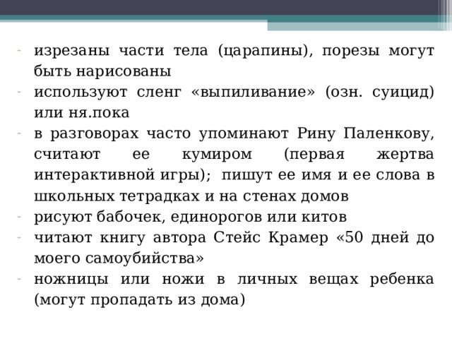 изрезаны части тела (царапины), порезы могут быть нарисованы используют сленг «выпиливание» (озн. суицид) или ня.пока в разговорах часто упоминают Рину Паленкову, считают ее кумиром (первая жертва интерактивной игры); пишут ее имя и ее слова в школьных тетрадках и на стенах домов рисуют бабочек, единорогов или китов читают книгу автора Стейс Крамер «50 дней до моего самоубийства» ножницы или ножи в личных вещах ребенка (могут пропадать из дома)  