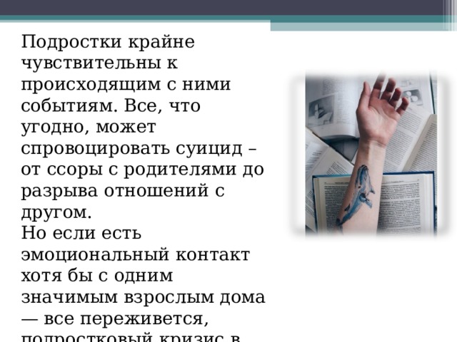 Подростки крайне чувствительны к происходящим с ними событиям. Все, что угодно, может спровоцировать суицид – от ссоры с родителями до разрыва отношений с другом. Но если есть эмоциональный контакт хотя бы с одним значимым взрослым дома — все переживется, подростковый кризис в итоге только закалит личность.  