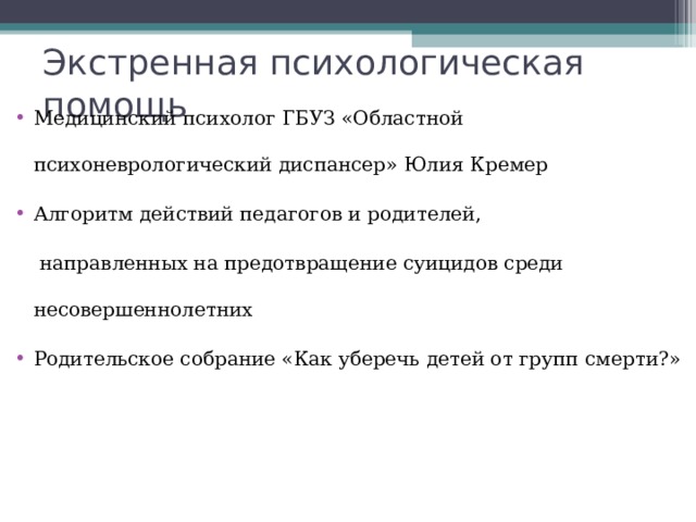 Экстренная психологическая помощь Медицинский психолог ГБУЗ «Областной психоневрологический диспансер» Юлия Кремер Алгоритм действий педагогов и родителей,  направленных на предотвращение суицидов среди несовершеннолетних Родительское собрание «Как уберечь детей от групп смерти?»  