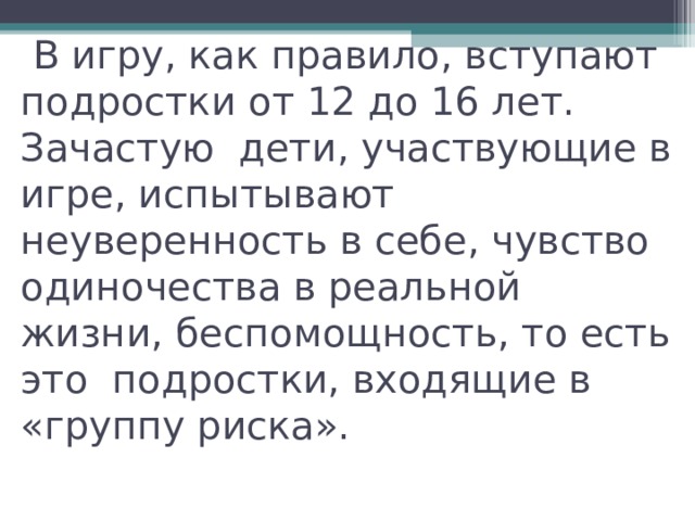  В игру, как правило, вступают подростки от 12 до 16 лет. Зачастую дети, участвующие в игре, испытывают неуверенность в себе, чувство одиночества в реальной жизни, беспомощность, то есть это подростки, входящие в «группу риска».   