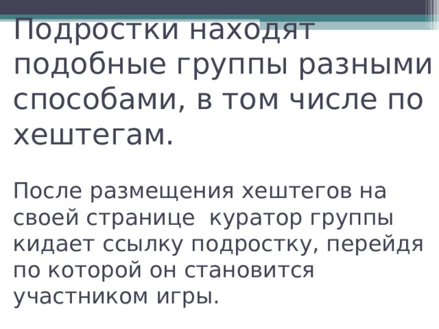Подростки находят подобные группы разными способами, в том числе по хештегам.    После размещения хештегов на своей странице куратор группы кидает ссылку подростку, перейдя по которой он становится участником игры.   