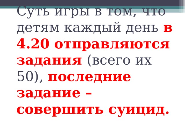 Суть игры в том, что детям каждый день  в 4.20 отправляются задания (всего их 50), последние задание – совершить суицид.   