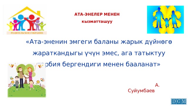 АТА-ЭНЕЛЕР МЕНЕН  кызматташуу «Ата-эненин эмгеги баланы жарык дүйнөгө жараткандыгы үчүн эмес, ага татыктуу тарбия бергендиги менен бааланат»  А. Суйумбаев 