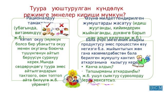  Туура уюштурулган күндөлүк режимге эмнелер кириши мүмкүн? Рационалдуу тамактануу (убагында,  витаминдүү ж.б.) Өзүнө милдеттендирилген жумуштарды жасатуу (идиш жууганды, кийимдерин жыйнаганды, дүкөнгө барып нан алып келгенди ж.б.) Күн сайын биргелешип китеп окуу (мүмкүн болсо бир убакытта окуу менен окуганы боюнча түшүнгөнүн айтып берүүсүн сурануу керек.Мында сөздөрүндөгү туура эмес айтылгандарын тактоого, оюн топтоп айта билүүгө ж.б. үйрөнөт)  Бала үчүн эмгегинин акыркы продуктусу эмес процесстин өзү негизги б.а. жыйынтыгын жөн гана көзөмөлдөбөстөн бала берилген жумушту кантип аткарганына кызыгуу керек. •  Канча алдың? Тапшырманы аткардыңбы?  ж.б. ушул сыяктуу суроолорду берүү максатсыз. 