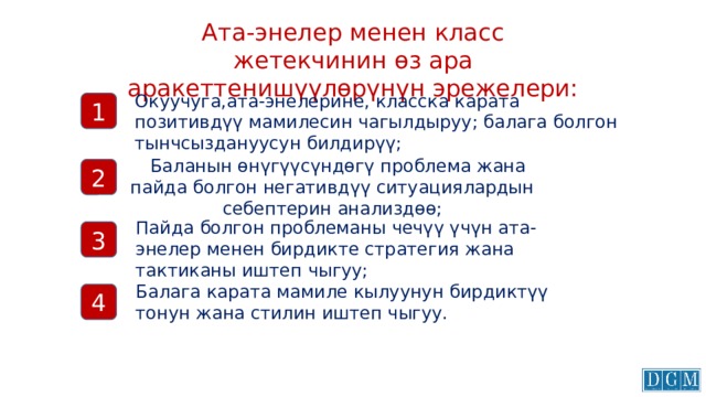 Ата-энелер менен класс жетекчинин өз ара аракеттенишүүлөрүнүн эрежелери: Окуучуга,ата-энелерине, класска карата позитивдүү мамилесин чагылдыруу; балага болгон тынчсыздануусун билдирүү; 1  Баланын өнүгүүсүндөгү проблема жана пайда болгон негативдүү ситуациялардын себептерин анализдөө; 2 Пайда болгон проблеманы чечүү үчүн ата-энелер менен бирдикте стратегия жана тактиканы иштеп чыгуу; 3 Балага карата мамиле кылуунун бирдиктүү тонун жана стилин иштеп чыгуу. 4 