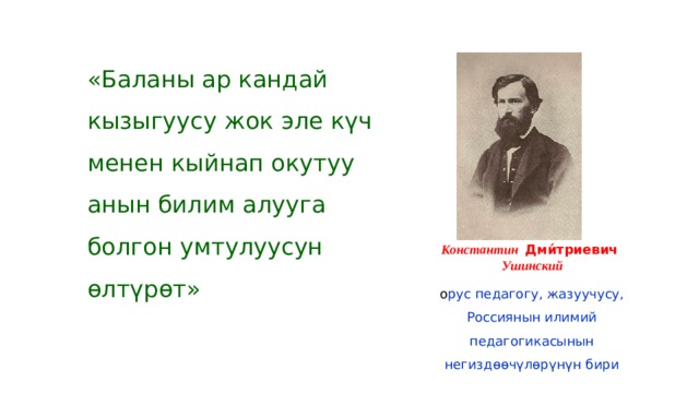 «Баланы ар кандай кызыгуусу жок эле күч менен кыйнап окутуу анын билим алууга болгон умтулуусун өлтүрөт» Константин Дми́триевич Ушинский о рус педагогу, жазуучусу, Россиянын илимий педагогикасынын негиздөөчүлөрүнүн бири 