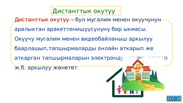 Дистанттык окутуу Дистанттык окутуу – бул мугалим менен окуучунун аралыктан аракеттенишүүсүнүнү бир ыкмасы. Окуучу мугалим менен видеобайланыш аркылуу баарлашып,тапшырмаларды онлайн аткарып же аткарган тапшырмаларын электрондук почта, вотсап ж.б. аркылуу жөнөтөт. МЕКТЕП 