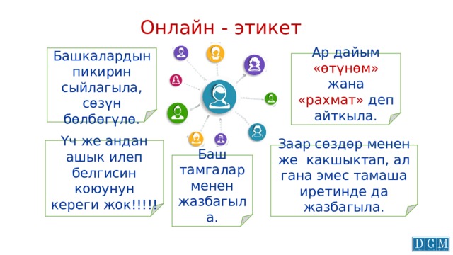 Онлайн - этикет Башкалардын пикирин сыйлагыла, сөзүн бөлбөгүлө. Ар дайым «өтүнөм» жана «рахмат» деп айткыла. Үч же андан ашык илеп белгисин коюунун кереги жок!!!!! Заар сөздөр менен же какшыктап, ал гана эмес тамаша иретинде да жазбагыла. Баш тамгалар менен жазбагыла. 