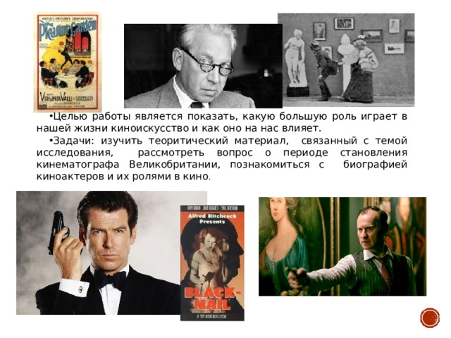 Целью работы является показать, какую большую роль играет в нашей жизни киноискусство и как оно на нас влияет. Задачи: изучить теоритический материал, связанный с темой исследования, рассмотреть вопрос о периоде становления кинематографа Великобритании, познакомиться с биографией киноактеров и их ролями в кино . 