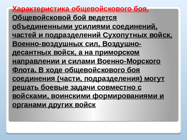 Характеристика общевойскового боя.  Общевойсковой бой ведется объединенными усилиями соединений, частей и подразделений Сухопутных войск, Военно-воздушных сил, Воздушно-десантных войск, а на приморском направлении и силами Военно-Морского Флота. В ходе общевойскового боя соединения (части, подразделения) могут решать боевые задачи совместно с войсками, воинскими формированиями и органами других войск   