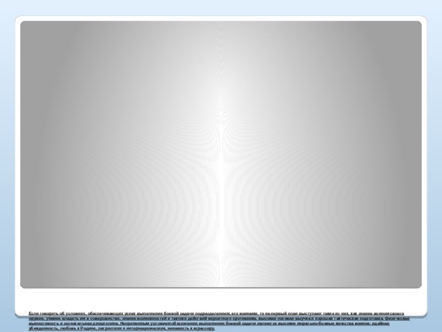   Если говорить об условиях, обеспечивающих успех выполнения боевой задачи подразделением, его воинами, то на первый план выступают такие из них, как знание воином своего оружия, умение владеть им в совершенстве, знание возможностей и тактики действий вероятного противника, высокая полевая выучка и хорошая тактическая подготовка, физическая выносливость и сознательная дисциплина. Непременным условием обеспечения выполнения боевой задачи являются высокие морально-боевые качества воинов: идейная убежденность, любовь к Родине, патриотизм и интернационализм, ненависть к агрессору.         
