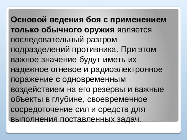 Основой ведения боя с применением только обычного оружия является последовательный разгром подразделений противника. При этом важное значение будут иметь их надежное огневое и радиоэлектронное поражение с одновременным воздействием на его резервы и важные объекты в глубине, своевременное сосредоточение сил и средств для выполнения поставленных задач. 