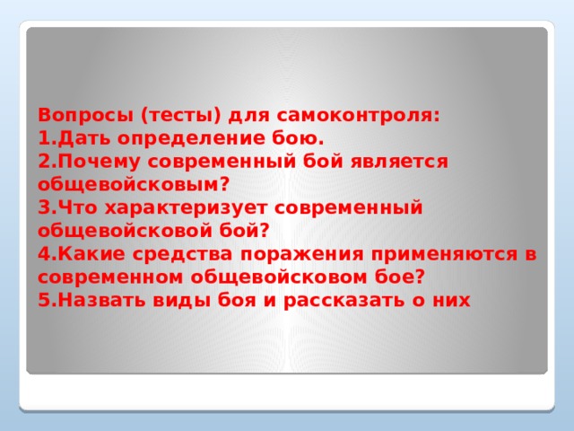 Вопросы (тесты) для самоконтроля:  1.Дать определение бою.  2.Почему современный бой является общевойсковым?  3.Что характеризует современный общевойсковой бой?  4.Какие средства поражения применяются в современном общевойсковом бое?  5.Назвать виды боя и рассказать о них      