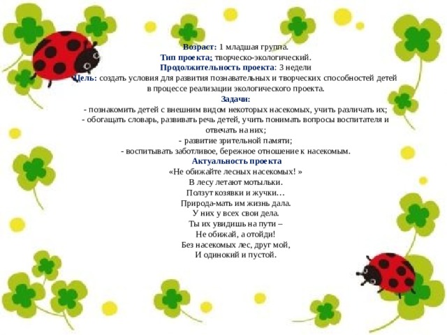 Возраст:   1 младшая группа. Тип проекта :   творческо-экологический. Продолжительность проекта : 3 недели Цель:  создать условия для развития познавательных и творческих способностей детей в процессе реализации экологического проекта. Задачи: - познакомить детей с внешним видом некоторых насекомых, учить различать их; - обогащать словарь, развивать речь детей, учить понимать вопросы воспитателя и отвечать на них; - развитие зрительной памяти; - воспитывать заботливое, бережное отношение к насекомым.   Актуальность проекта «Не обижайте лесных насекомых! » В лесу летают мотыльки. Ползут козявки и жучки… Природа-мать им жизнь дала. У них у всех свои дела. Ты их увидишь на пути – Не обижай, а отойди! Без насекомых лес, друг мой, И одинокий и пустой. 