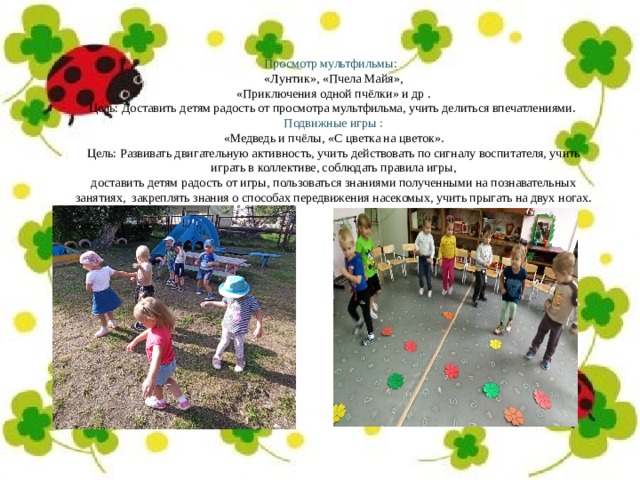 Просмотр мультфильмы:   «Лунтик», «Пчела Майя»,   «Приключения одной пчёлки» и др . Цель: Доставить детям радость от просмотра мультфильма, учить делиться впечатлениями. Подвижные игры :  «Медведь и пчёлы, «С цветка на цветок». Цель: Развивать двигательную активность, учить действовать по сигналу воспитателя, учить играть в коллективе, соблюдать правила игры, доставить детям радость от игры, пользоваться знаниями полученными на познавательных занятиях,  закреплять знания о способах передвижения насекомых, учить прыгать на двух ногах. 