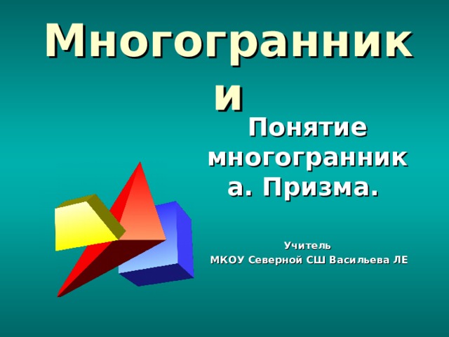 Многогранники Понятие многогранника. Призма.  Учитель  МКОУ Северной СШ Васильева ЛЕ 