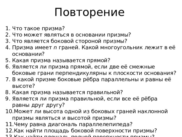 Повторение Что такое призма? Что может являться в основании призмы? Что является боковой стороной призмы? Призма имеет n граней. Какой многоугольник лежит в её основании? Какая призма называется прямой? Является ли призма прямой, если две её смежные боковые грани перпендикулярны к плоскости основания? В какой призме боковые рёбра параллельны и равны её высоте? Какая призма называется правильной? Является ли призма правильной, если все её рёбра равны друг другу? Может ли высота одной из боковых граней наклонной призмы являться и высотой призмы? Чему равна диагональ параллелепипеда? Как найти площадь боковой поверхности призмы? Как найти площадь полной поверхности призмы? 