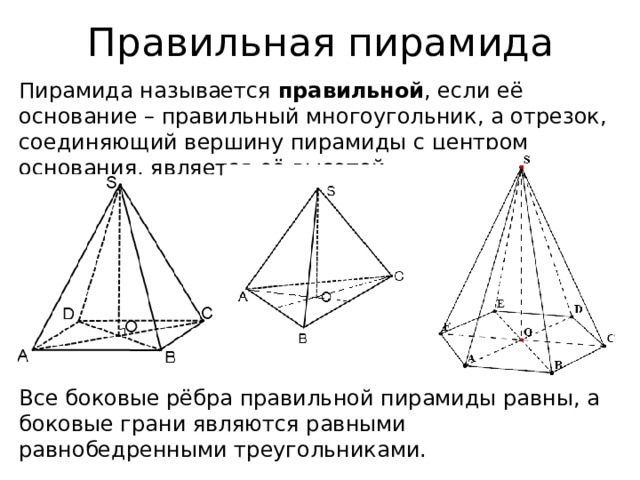 Правильная пирамида Пирамида называется правильной , если её основание – правильный многоугольник, а отрезок, соединяющий вершину пирамиды с центром основания, является её высотой. Все боковые рёбра правильной пирамиды равны, а боковые грани являются равными равнобедренными треугольниками. 