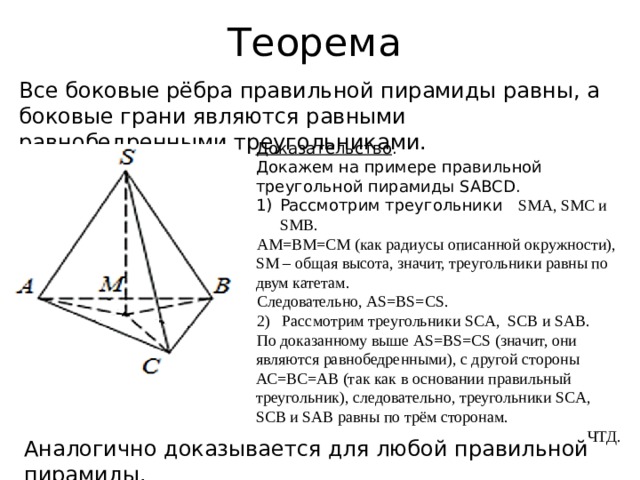Теорема Все боковые рёбра правильной пирамиды равны, а боковые грани являются равными равнобедренными треугольниками. Доказательство . Докажем на примере правильной треугольной пирамиды SABCD. Рассмотрим треугольники SMA, SMC и SMB. АМ=ВМ=СМ (как радиусы описанной окружности), SМ – общая высота, значит, треугольники равны по двум катетам. Следовательно, AS=BS=CS. 2) Рассмотрим треугольники SCA, SCB и SAB. По доказанному выше AS=BS=CS (значит, они являются равнобедренными), с другой стороны АС=ВС=АВ (так как в основании правильный треугольник), следовательно, треугольники SCA, SCB и SAB равны по трём сторонам. ЧТД. Аналогично доказывается для любой правильной пирамиды. 