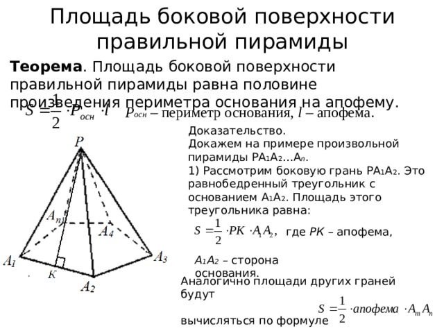 Площадь боковой поверхности правильной пирамиды Теорема . Площадь боковой поверхности правильной пирамиды равна половине произведения периметра основания на апофему. Р осн  – периметр основания, l – апофема. Доказательство. Докажем на примере произвольной пирамиды РА 1 А 2 …А n . 1) Рассмотрим боковую грань РА 1 А 2 . Это равнобедренный треугольник с основанием А 1 А 2 . Площадь этого треугольника равна: где РК – апофема, А 1 А 2 – сторона основания. Аналогично площади других граней будут вычисляться по формуле 