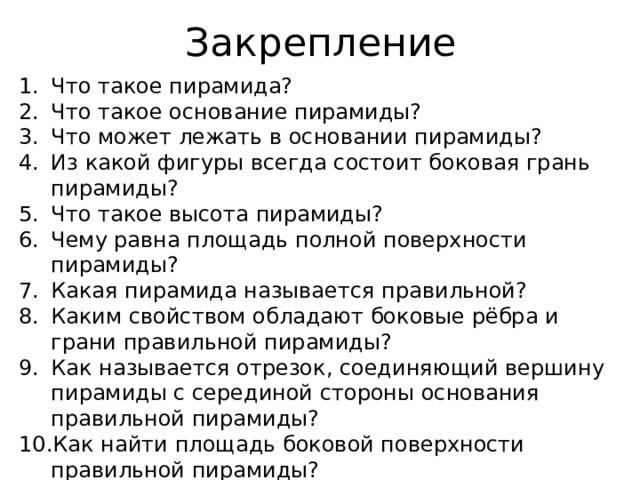 Закрепление Что такое пирамида? Что такое основание пирамиды? Что может лежать в основании пирамиды? Из какой фигуры всегда состоит боковая грань пирамиды? Что такое высота пирамиды? Чему равна площадь полной поверхности пирамиды? Какая пирамида называется правильной? Каким свойством обладают боковые рёбра и грани правильной пирамиды? Как называется отрезок, соединяющий вершину пирамиды с серединой стороны основания правильной пирамиды? Как найти площадь боковой поверхности правильной пирамиды? Решить задачу № 240. 