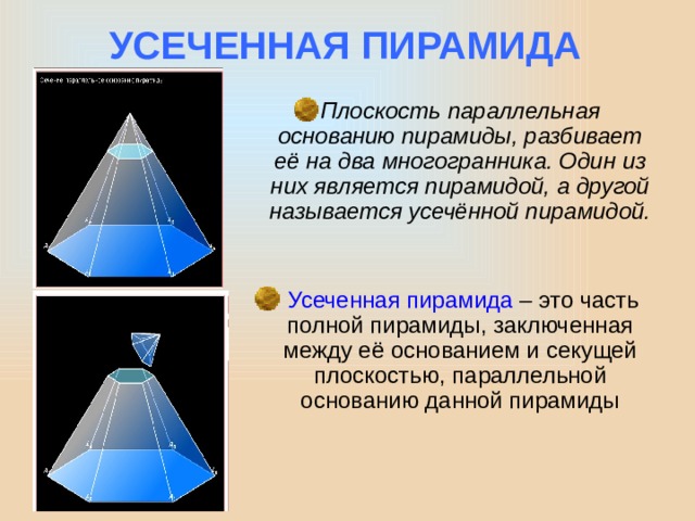 УСЕЧЕННАЯ ПИРАМИДА Плоскость параллельная основанию пирамиды, разбивает её на два многогранника. Один из них является пирамидой, а другой называется усечённой пирамидой.  Усеченная пирамида – это часть полной пирамиды, заключенная между её основанием и секущей плоскостью, параллельной основанию данной пирамиды 