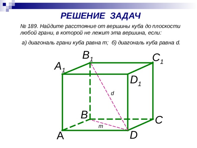 РЕШЕНИЕ ЗАДАЧ № 189. Найдите расстояние от вершины куба до плоскости любой грани, в которой не лежит эта вершина, если:  а) диагональ грани куба равна т; б) диагональ куба равна d . B 1 C 1 A 1 D 1 d В  С т D А 