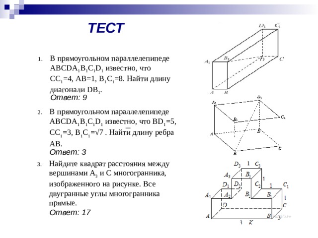 ТЕСТ В прямоугольном параллелепипеде ABCDA 1 B 1 C 1 D 1 известно, что СС 1 =4, АВ=1, В 1 С 1 =8. Найти длину диагонали DB 1 . Ответ: 9 В прямоугольном параллелепипеде ABCDA 1 B 1 C 1 D 1 известно, что BD 1 =5, CC 1 =3, В 1 С 1 =√7 . Найти длину ребра АВ.  Ответ: 3 Найдите квадрат расстояния между вершинами A 3 и C многогранника, изображенного на рисунке. Все двугранные углы многогранника прямые. Ответ: 17 