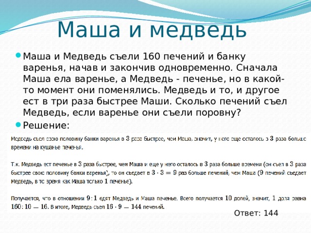 Маша и медведь Маша и Медведь съели 160 печений и банку варенья, начав и закончив одновременно. Сначала Маша ела варенье, а Медведь - печенье, но в какой-то момент они поменялись. Медведь и то, и другое ест в три раза быстрее Маши. Сколько печений съел Медведь, если варенье они съели поровну? Решение: Ответ: 144 