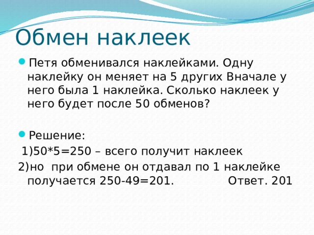 Обмен наклеек Петя обменивался наклейками. Одну наклейку он меняет на 5 других Вначале у него была 1 наклейка. Сколько наклеек у него будет после 50 обменов? Решение:  1)50*5=250 – всего получит наклеек 2)но при обмене он отдавал по 1 наклейке получается 250-49=201. Ответ. 201 