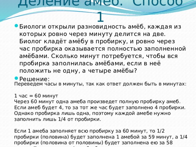 Деление амёб. Способ 1 Биологи открыли разновидность амёб, каждая из которых ровно через минуту делится на две. Биолог кладёт амёбу в пробирку, и ровно через час пробирка оказывается полностью заполненной амёбами. Сколько минут потребуется, чтобы вся пробирка заполнилась амёбами, если в неё положить не одну, а четыре амёбы? Решение: Переведем часы в минуты, так как ответ должен быть в минутах: 1 час = 60 минут Через 60 минут одна амеба произведет полную пробирку амеб. Если амеб будет 4, то за тот же час будет заполнено 4 пробирки. Однако пробирка лишь одна, поэтому каждой амебе нужно заполнить лишь 1/4 от пробирки. Если 1 амеба заполняет всю пробирку за 60 минут, то 1/2 пробирки (половина) будет заполнена 1 амебой за 59 минут, а 1/4 пробирки (половина от половины) будет заполнена ею за 58 минут. Поскольку все 4 амебы будут делиться одновременно, за 58 минут они полностью заполнят пробирку. 