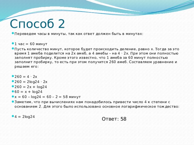 Способ 2 Переведем часы в минуты, так как ответ должен быть в минутах: 1 час = 60 минут Пусть количество минут, которое будет происходить деление, равно x. Тогда за это время 1 амеба поделится на 2x амеб, а 4 амебы – на 4 ⋅ 2x. При этом они полностью заполнят пробирку. Кроме этого известно, что 1 амеба за 60 минут полностью заполнит пробирку, то есть при этом получится 260 амеб. Составляем уравнение и решаем его: 260 = 4 ⋅ 2x 260 = 2log24 ⋅ 2x 260 = 2x + log24 60 = x + log24 x = 60 – log24 = 60 – 2 = 58 минут Заметим, что при вычислениях нам понадобилось привести число 4 к степени с основанием 2. Для этого было использовано основное логарифмическое тождество: 4 = 2log24 Ответ: 58 
