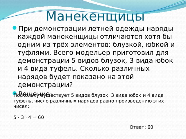 Манекенщицы При демонстрации летней одежды наряды каждой манекенщицы отличаются хотя бы одним из трёх элементов: блузкой, юбкой и туфлями. Всего модельер приготовил для демонстрации 5 видов блузок, 3 вида юбок и 4 вида туфель. Сколько различных нарядов будет показано на этой демонстрации? Решение: Поскольку существует 5 видов блузок, 3 вида юбок и 4 вида туфель, число различных нарядов равно произведению этих чисел: 5 ⋅ 3 ⋅ 4 = 60 Ответ: 60 