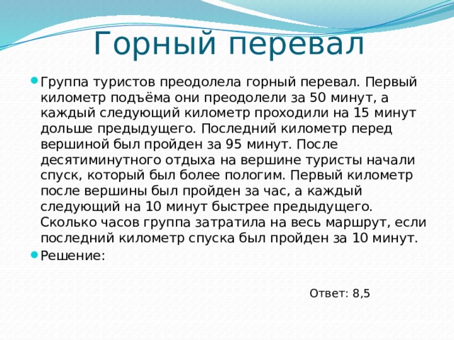 Горный перевал Группа туристов преодолела горный перевал. Первый километр подъёма они преодолели за 50 минут, а каждый следующий километр проходили на 15 минут дольше предыдущего. Последний километр перед вершиной был пройден за 95 минут. После десятиминутного отдыха на вершине туристы начали спуск, который был более пологим. Первый километр после вершины был пройден за час, а каждый следующий на 10 минут быстрее предыдущего. Сколько часов группа затратила на весь маршрут, если последний километр спуска был пройден за 10 минут. Решение: Ответ: 8,5 