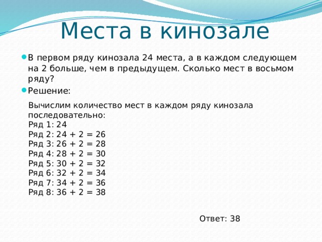 Места в кинозале В первом ряду кинозала 24 места, а в каждом следующем на 2 больше, чем в предыдущем. Сколько мест в восьмом ряду? Решение:    Вычислим количество мест в каждом ряду кинозала последовательно: Ряд 1: 24 Ряд 2: 24 + 2 = 26 Ряд 3: 26 + 2 = 28 Ряд 4: 28 + 2 = 30 Ряд 5: 30 + 2 = 32 Ряд 6: 32 + 2 = 34 Ряд 7: 34 + 2 = 36 Ряд 8: 36 + 2 = 38     Ответ: 38 