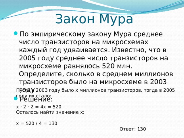 Закон Мура По эмпирическому закону Мура среднее число транзисторов на микросхемах каждый год удваивается. Известно, что в 2005 году среднее число транзисторов на микросхеме равнялось 520 млн. Определите, сколько в среднем миллионов транзисторов было на микросхеме в 2003 году. Решение: Пусть в 2003 году было x миллионов транзисторов, тогда в 2005 году их стало: x ⋅ 2 ⋅ 2 = 4x = 520 Осталось найти значение x: x = 520 / 4 = 130 Ответ: 130 