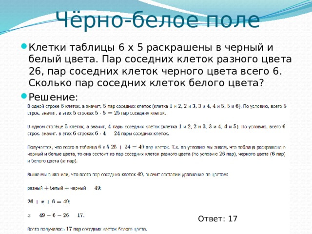 Чёрно-белое поле Клетки таблицы 6 х 5 раскрашены в черный и белый цвета. Пар соседних клеток разного цвета 26, пар соседних клеток черного цвета всего 6. Сколько пар соседних клеток белого цвета? Решение: Ответ: 17 