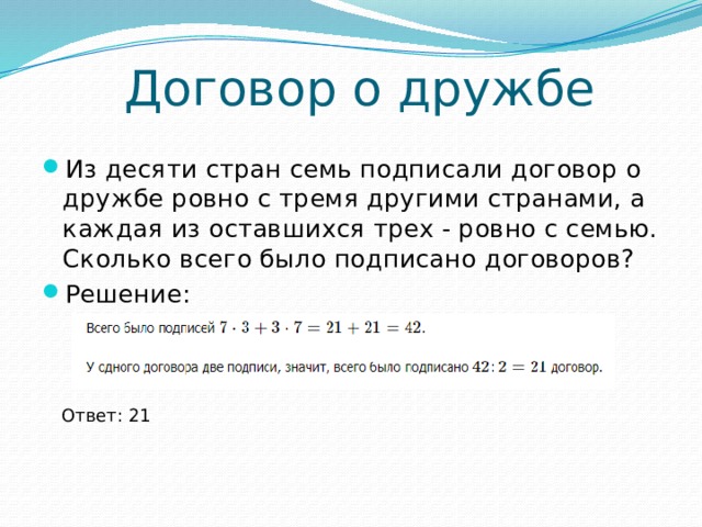 Договор о дружбе Из десяти стран семь подписали договор о дружбе ровно с тремя другими странами, а каждая из оставшихся трех - ровно с семью. Сколько всего было подписано договоров? Решение: Ответ: 21 