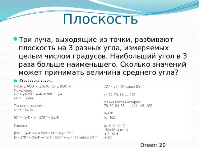 Плоскость Три луча, выходящие из точки, разбивают плоскость на 3 разных угла, измеряемых целым числом градусов. Наибольший угол в 3 раза больше наименьшего. Сколько значений может принимать величина среднего угла? Решение: Ответ: 20 