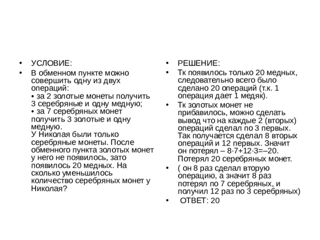 УСЛОВИЕ: В обменном пункте можно совершить одну из двух операций:  • за 2 золотые монеты получить 3 серебряные и одну медную;  • за 7 серебряных монет получить 3 золотые и одну медную.  У Николая были только серебряные монеты. После обменного пункта золотых монет у него не появилось, зато появилось 20 медных. На сколько уменьшилось количество серебряных монет у Николая? РЕШЕНИЕ: Тк появилось только 20 медных, следовательно всего было сделано 20 операций (т.к. 1 операция дает 1 медяк). Тк золотых монет не прибавилось, можно сделать вывод что на каждые 2 (вторых) операций сделал по 3 первых. Так получается сделал 8 вторых операций и 12 первых. Значит он потерял – 8·7+12·3=–20.  Потерял 20 серебряных монет. ( он 8 раз сделал вторую операцию, а значит 8 раз потерял по 7 серебряных, и получил 12 раз по 3 серебряных)  ОТВЕТ: 20 