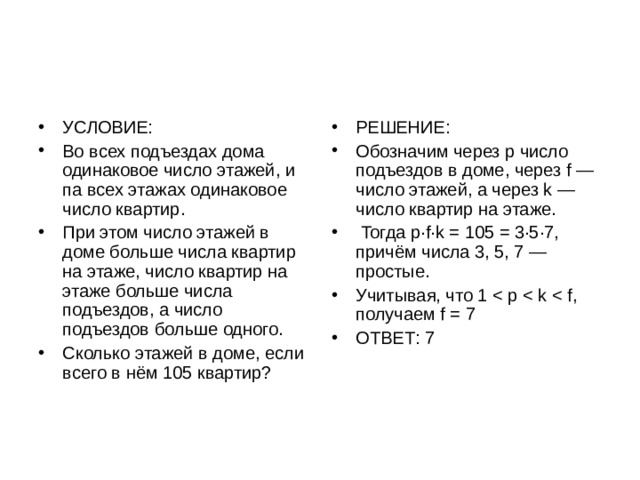 УСЛОВИЕ: Во всех подъездах дома одинаковое число этажей, и па всех этажах одинаковое число квартир. При этом число этажей в доме больше числа квартир на этаже, число квартир на этаже больше числа подъездов, а число подъездов больше одного. Сколько этажей в доме, если всего в нём 105 квартир? РЕШЕНИЕ: Обозначим через p число подъездов в доме, через f — число этажей, а через k — число квартир на этаже.  Тогда p·f·k = 105 = 3·5·7, причём числа 3, 5, 7 — простые. Учитывая, что 1 ОТВЕТ: 7 