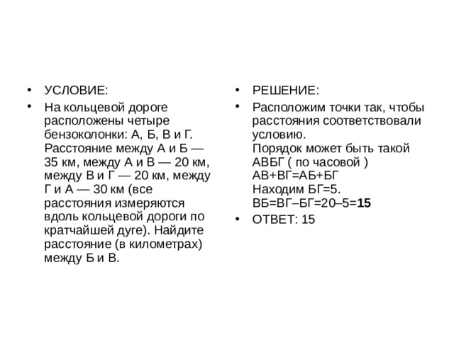 УСЛОВИЕ: На кольцевой дороге расположены четыре бензоколонки: А, Б, В и Г. Расстояние между А и Б — 35 км, между А и В — 20 км, между В и Г — 20 км, между Г и А — 30 км (все расстояния измеряются вдоль кольцевой дороги по кратчайшей дуге). Найдите расстояние (в километрах) между Б и В. РЕШЕНИЕ: Расположим точки так, чтобы расстояния соответствовали условию.   Порядок может быть такой АВБГ ( по часовой )   АВ+ВГ=АБ+БГ   Находим БГ=5.   ВБ=ВГ–БГ=20–5= 15  ОТВЕТ: 15 