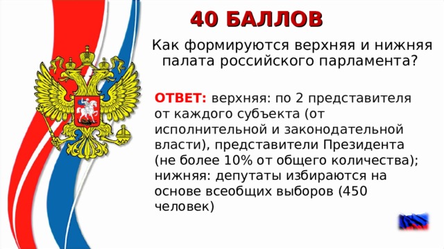 40 БАЛЛОВ Как формируются верхняя и нижняя палата российского парламента?  ОТВЕТ: верхняя: по 2 представителя от каждого субъекта (от исполнительной и законодательной власти ), представители Президента (не более 10% от общего количества); нижняя: депутаты избираются на основе всеобщих выборов (450 человек)  