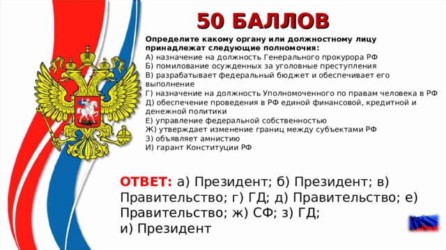 50 БАЛЛОВ Определите какому органу или должностному лицу принадлежат следующие полномочия:  А) назначение на должность Генерального прокурора РФ  Б) помилование осужденных за уголовные преступления  В) разрабатывает федеральный бюджет и обеспечивает его выполнение  Г) назначение на должность Уполномоченного по правам человека в РФ  Д) обеспечение проведения в РФ единой финансовой, кредитной и денежной политики Е) управление федеральной собственностью Ж) утверждает изменение границ между субъектами РФ З) объявляет амнистию И) гарант Конституции РФ ОТВЕТ: а) Президент; б) Президент; в) Правительство; г) ГД; д) Правительство;  е) Правительство; ж) СФ; з) ГД; и) Президент  