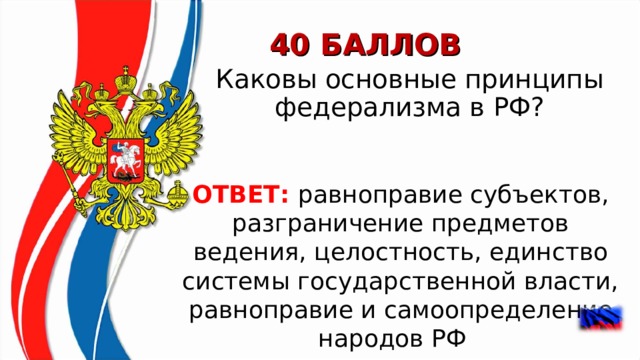 40 БАЛЛОВ Каковы основные принципы федерализма в РФ? ОТВЕТ: равноправие субъектов, разграничение предметов ведения, целостность, единство системы государственной власти, равноправие и самоопределение народов РФ     